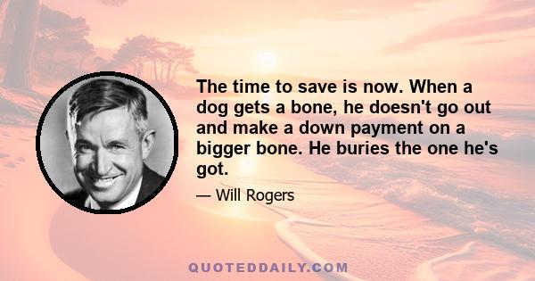 The time to save is now. When a dog gets a bone, he doesn't go out and make a down payment on a bigger bone. He buries the one he's got.