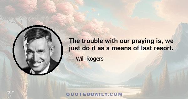 The trouble with our praying is, we just do it as a means of last resort.