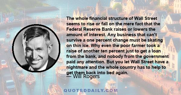 The whole financial structure of Wall Street seems to rise or fall on the mere fact that the Federal Reserve Bank raises or lowers the amount of interest. Any business that can't survive a one percent change must be