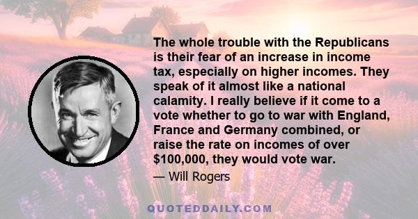 The whole trouble with the Republicans is their fear of an increase in income tax, especially on higher incomes. They speak of it almost like a national calamity. I really believe if it come to a vote whether to go to