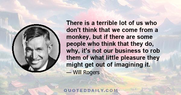 There is a terrible lot of us who don't think that we come from a monkey, but if there are some people who think that they do, why, it's not our business to rob them of what little pleasure they might get out of