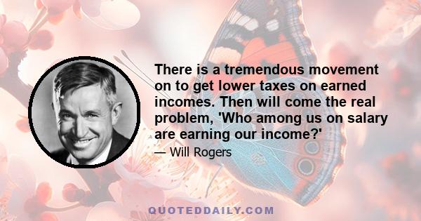 There is a tremendous movement on to get lower taxes on earned incomes. Then will come the real problem, 'Who among us on salary are earning our income?'