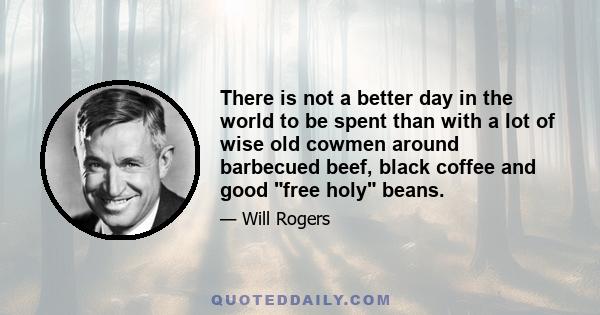 There is not a better day in the world to be spent than with a lot of wise old cowmen around barbecued beef, black coffee and good free holy beans.