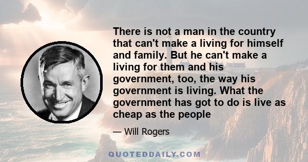 There is not a man in the country that can't make a living for himself and family. But he can't make a living for them and his government, too, the way his government is living. What the government has got to do is live 