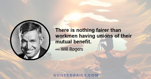 There is nothing fairer than workmen having unions of their mutual benefit.