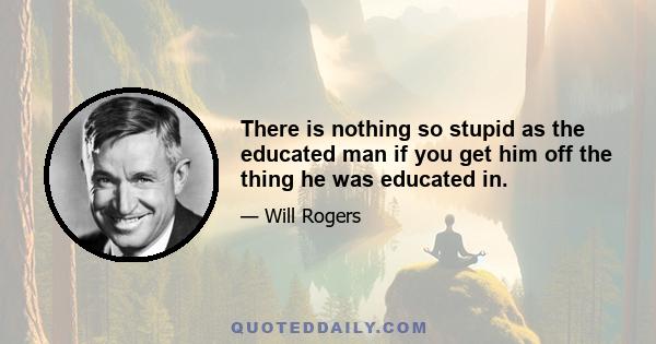 There is nothing so stupid as the educated man if you get him off the thing he was educated in.