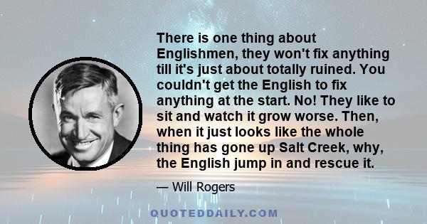 There is one thing about Englishmen, they won't fix anything till it's just about totally ruined. You couldn't get the English to fix anything at the start. No! They like to sit and watch it grow worse. Then, when it