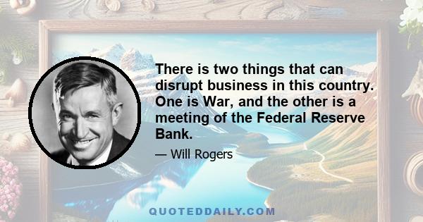 There is two things that can disrupt business in this country. One is War, and the other is a meeting of the Federal Reserve Bank.