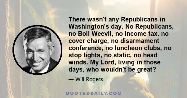 There wasn't any Republicans in Washington's day. No Republicans, no Boll Weevil, no income tax, no cover charge, no disarmament conference, no luncheon clubs, no stop lights, no static, no head winds. My Lord, living