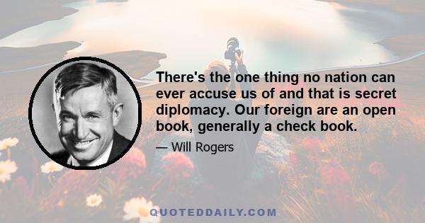 There's the one thing no nation can ever accuse us of and that is secret diplomacy. Our foreign are an open book, generally a check book.