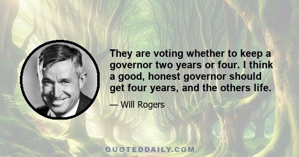 They are voting whether to keep a governor two years or four. I think a good, honest governor should get four years, and the others life.