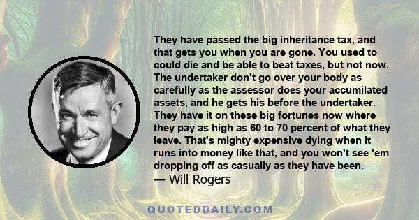 They have passed the big inheritance tax, and that gets you when you are gone. You used to could die and be able to beat taxes, but not now. The undertaker don't go over your body as carefully as the assessor does your