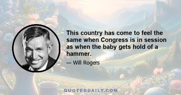 This country has come to feel the same when Congress is in session as when the baby gets hold of a hammer.