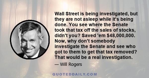 Wall Street is being investigated, but they are not asleep while it's being done. You see where the Senate took that tax off the sales of stocks, didn't you? Saved 'em $48,000,000. Now, why don't somebody investigate