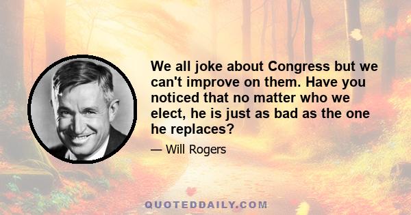 We all joke about Congress but we can't improve on them. Have you noticed that no matter who we elect, he is just as bad as the one he replaces?