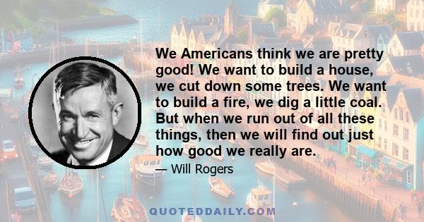 We Americans think we are pretty good! We want to build a house, we cut down some trees. We want to build a fire, we dig a little coal. But when we run out of all these things, then we will find out just how good we