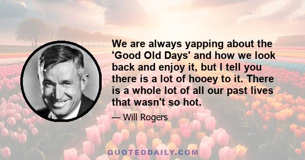 We are always yapping about the 'Good Old Days' and how we look back and enjoy it, but I tell you there is a lot of hooey to it. There is a whole lot of all our past lives that wasn't so hot.