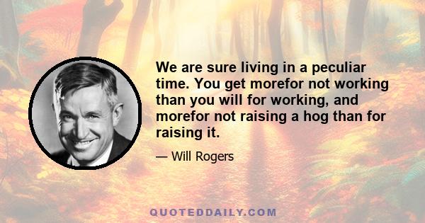 We are sure living in a peculiar time. You get morefor not working than you will for working, and morefor not raising a hog than for raising it.