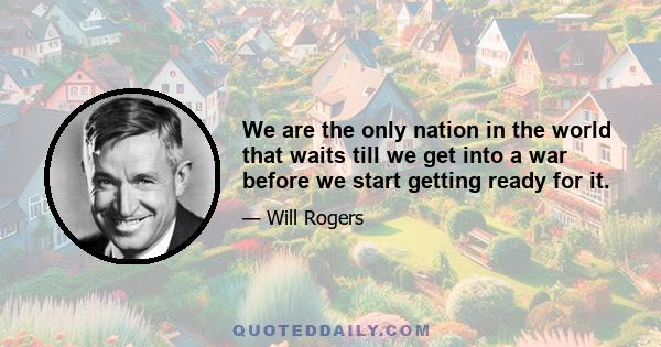 We are the only nation in the world that waits till we get into a war before we start getting ready for it.