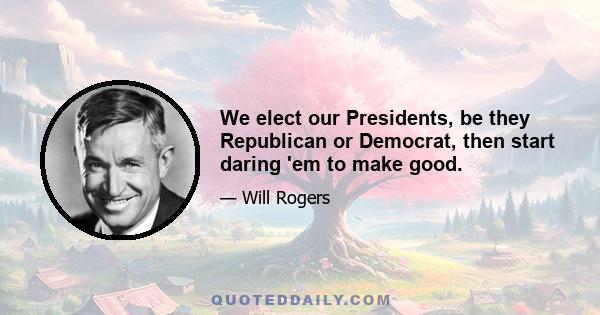 We elect our Presidents, be they Republican or Democrat, then start daring 'em to make good.