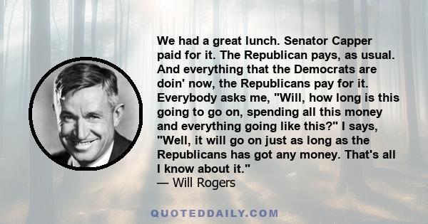 We had a great lunch. Senator Capper paid for it. The Republican pays, as usual. And everything that the Democrats are doin' now, the Republicans pay for it. Everybody asks me, Will, how long is this going to go on,