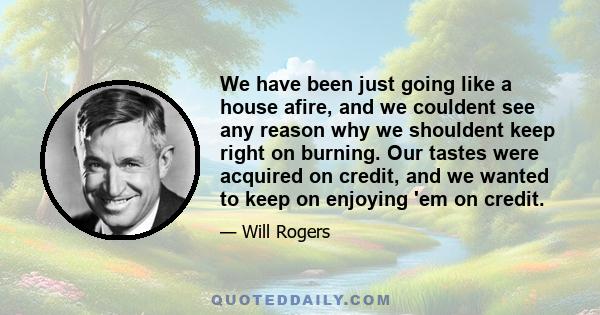 We have been just going like a house afire, and we couldent see any reason why we shouldent keep right on burning. Our tastes were acquired on credit, and we wanted to keep on enjoying 'em on credit.