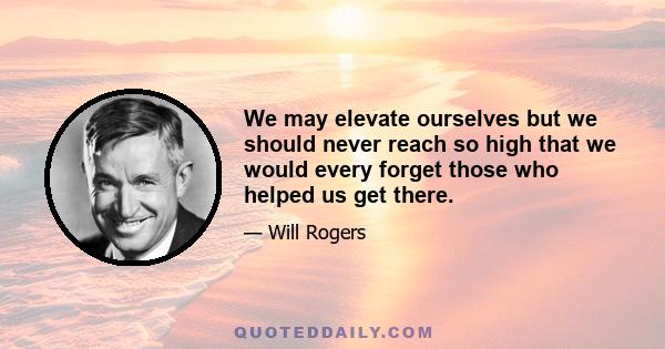 We may elevate ourselves but we should never reach so high that we would every forget those who helped us get there.