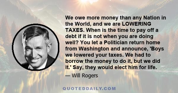 We owe more money than any Nation in the World, and we are LOWERING TAXES. When is the time to pay off a debt if it is not when you are doing well? You let a Politician return home from Washington and announce, 'Boys we 