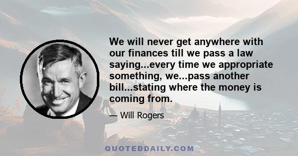 We will never get anywhere with our finances till we pass a law saying...every time we appropriate something, we...pass another bill...stating where the money is coming from.