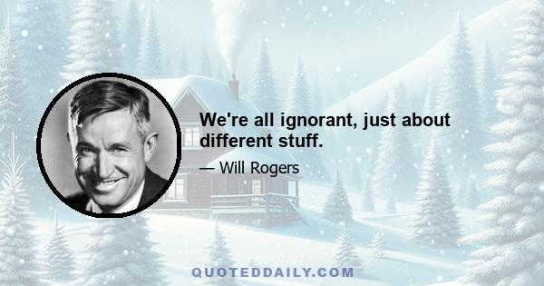 We're all ignorant, just about different stuff.