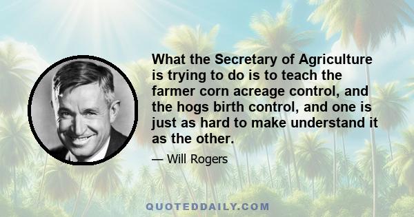 What the Secretary of Agriculture is trying to do is to teach the farmer corn acreage control, and the hogs birth control, and one is just as hard to make understand it as the other.