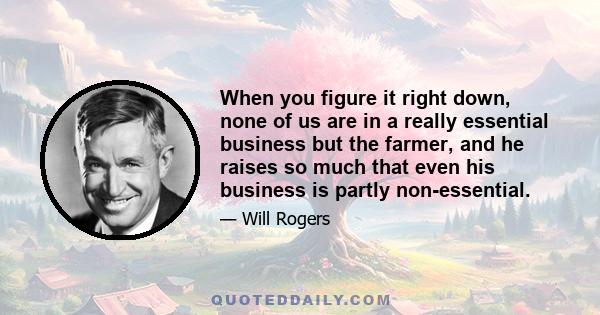 When you figure it right down, none of us are in a really essential business but the farmer, and he raises so much that even his business is partly non-essential.