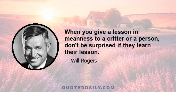 When you give a lesson in meanness to a critter or a person, don't be surprised if they learn their lesson.