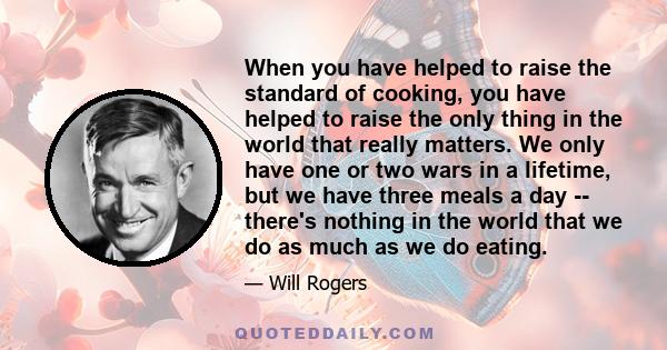 When you have helped to raise the standard of cooking, you have helped to raise the only thing in the world that really matters. We only have one or two wars in a lifetime, but we have three meals a day -- there's