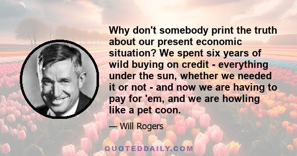 Why don't somebody print the truth about our present economic situation? We spent six years of wild buying on credit - everything under the sun, whether we needed it or not - and now we are having to pay for 'em, and we 