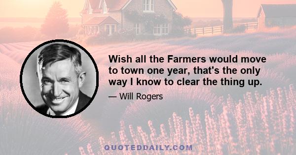 Wish all the Farmers would move to town one year, that's the only way I know to clear the thing up.