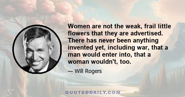 Women are not the weak, frail little flowers that they are advertised. There has never been anything invented yet, including war, that a man would enter into, that a woman wouldn't, too.