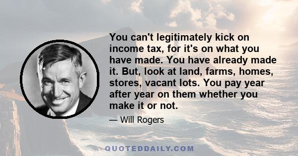 You can't legitimately kick on income tax, for it's on what you have made. You have already made it. But, look at land, farms, homes, stores, vacant lots. You pay year after year on them whether you make it or not.