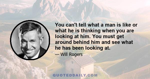 You can't tell what a man is like or what he is thinking when you are looking at him. You must get around behind him and see what he has been looking at.