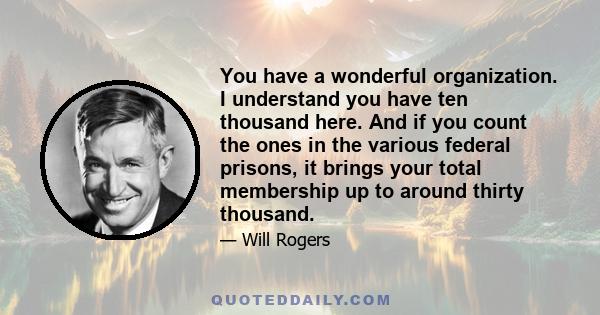 You have a wonderful organization. I understand you have ten thousand here. And if you count the ones in the various federal prisons, it brings your total membership up to around thirty thousand.