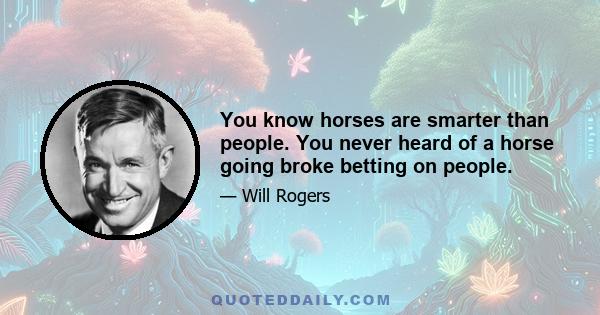 You know horses are smarter than people. You never heard of a horse going broke betting on people.