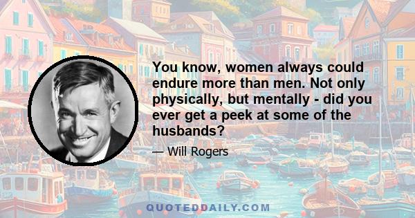 You know, women always could endure more than men. Not only physically, but mentally - did you ever get a peek at some of the husbands?