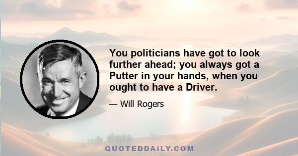 You politicians have got to look further ahead; you always got a Putter in your hands, when you ought to have a Driver.