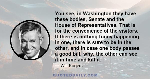 You see, in Washington they have these bodies, Senate and the House of Representatives. That is for the convenience of the visitors. If there is nothing funny happening in one, there is sure to be in the other, and in