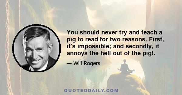 You should never try and teach a pig to read for two reasons. First, it's impossible; and secondly, it annoys the hell out of the pig!.