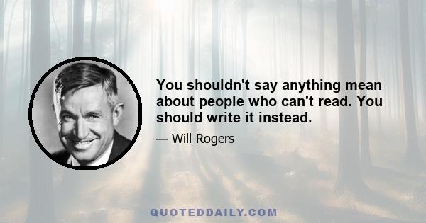 You shouldn't say anything mean about people who can't read. You should write it instead.