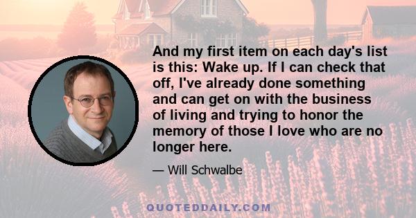 And my first item on each day's list is this: Wake up. If I can check that off, I've already done something and can get on with the business of living and trying to honor the memory of those I love who are no longer