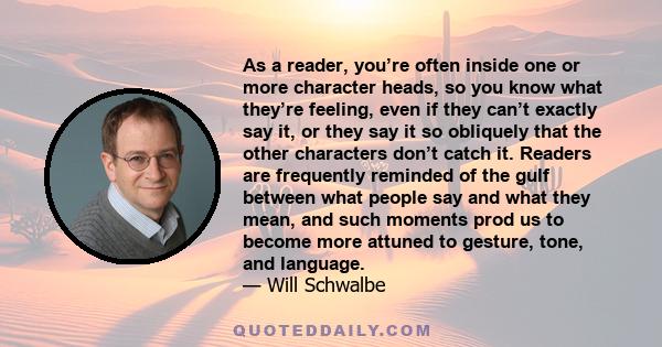 As a reader, you’re often inside one or more character heads, so you know what they’re feeling, even if they can’t exactly say it, or they say it so obliquely that the other characters don’t catch it. Readers are