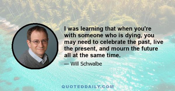 I was learning that when you're with someone who is dying, you may need to celebrate the past, live the present, and mourn the future all at the same time.