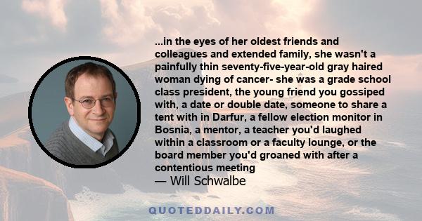 ...in the eyes of her oldest friends and colleagues and extended family, she wasn't a painfully thin seventy-five-year-old gray haired woman dying of cancer- she was a grade school class president, the young friend you